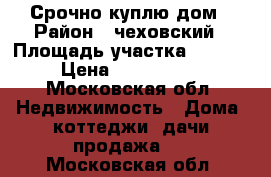 Срочно куплю дом › Район ­ чеховский › Площадь участка ­ 1 000 › Цена ­ 1 200 000 - Московская обл. Недвижимость » Дома, коттеджи, дачи продажа   . Московская обл.